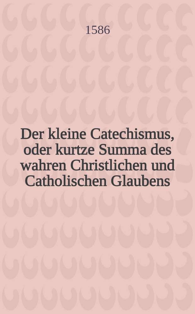 Der kleine Catechismus, oder kurtze Summa des wahren Christlichen und Catholischen Glaubens