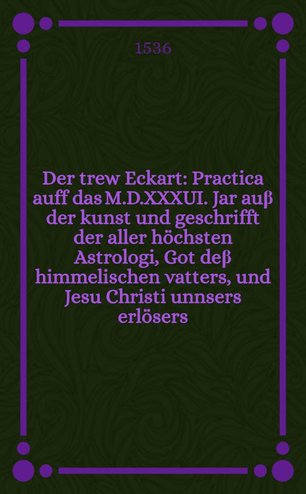 Der trew Eckart : Practica auff das M.D.XXXUI. Jar au&beta; der kunst und geschrifft der aller h&ouml;chsten Astrologi, Got de&beta; himmelischen vatters, und Jesu Christi unnsers erl&ouml;sers, den rechtglaubigen Christen vast tr&ouml;stlich