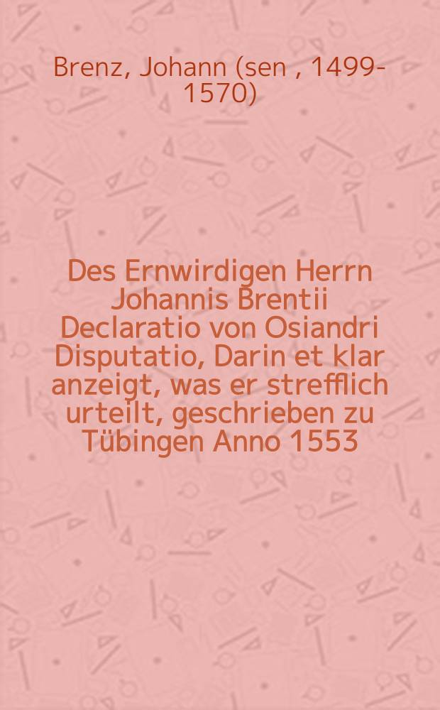 Des Ernwirdigen Herrn Johannis Brentii Declaratio von Osiandri Disputatio, Darin et klar anzeigt, was er strefflich urteilt, geschrieben zu Tübingen Anno 1553. Die Januarij 30.
