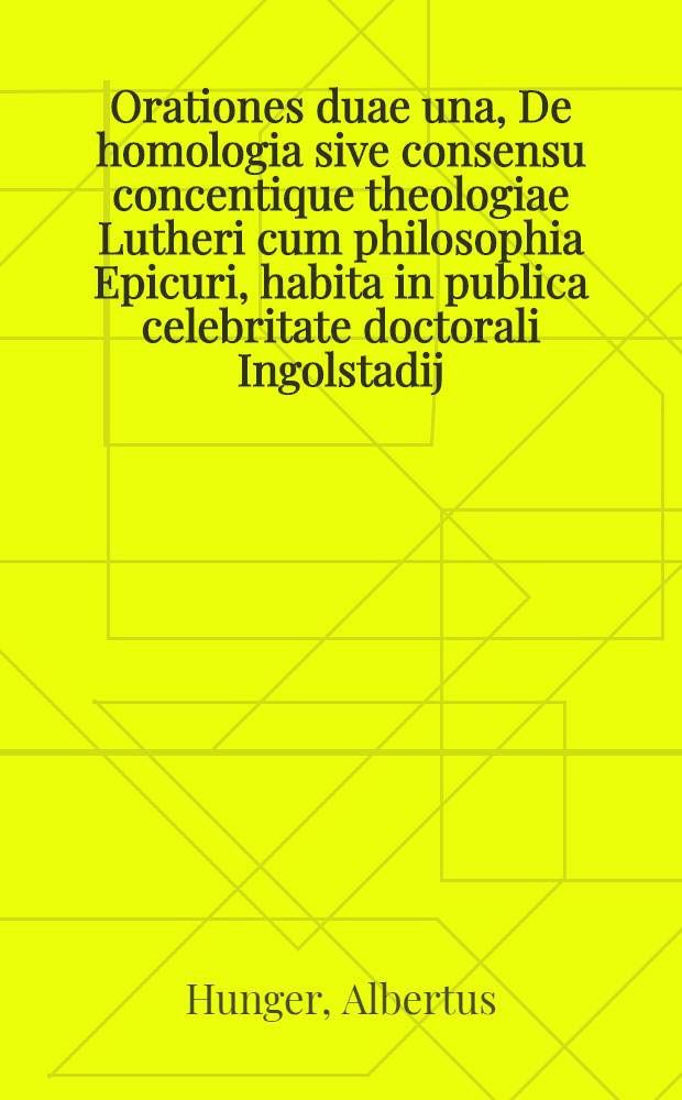 Orationes duae una, De homologia sive consensu concentique theologiae Lutheri cum philosophia Epicuri, habita in publica celebritate doctorali Ingolstadij, ab Alberto Hungero ..., anno à nato Christo M.D.LXXXII.; Altera continens Apologiam reverendi tu en hagiois, Patris D.D. Martini Lutheri, repugnatoris doctrinae caelestis celeberrimi, praeclarissimeque de Republica Christiana meriti, opposita priori à Zacharia Schiltero, S. Theologiae Doctore ... et publico conventu inclitae Academiae Lipsiensi, cum potestatem comseqoendorum insignium doctoralium in studio theologico quatuor reverendis & spectabilibus viris, solenni renunciatione attribueret, ab eodem recitata, die Septembris XXV. anno eodem