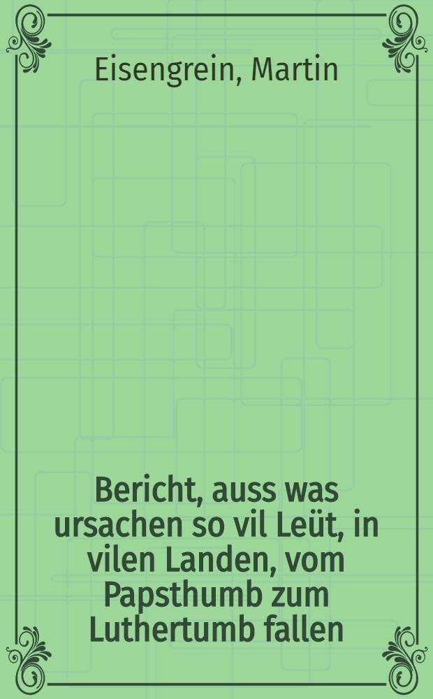 Bericht, auss was ursachen so vil Le&uuml;t, in vilen Landen, vom Papsthumb zum Luthertumb fallen