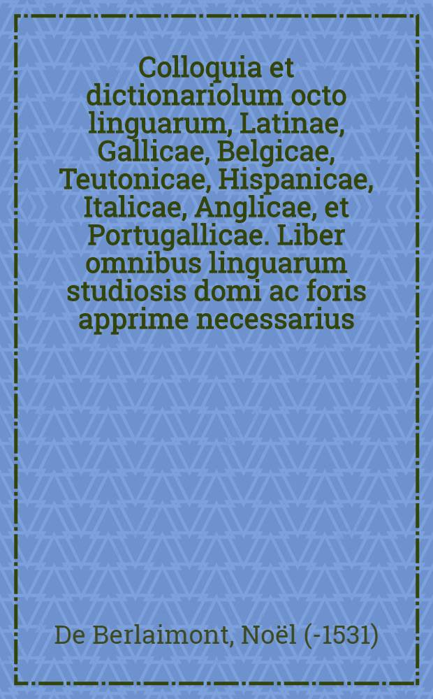 Colloquia et dictionariolum octo linguarum, Latinae, Gallicae, Belgicae, Teutonicae, Hispanicae, Italicae, Anglicae, et Portugallicae. Liber omnibus linguarum studiosis domi ac foris apprime necessarius. = Colloques ou dialogues, avec un dictionaire en huict languagues, latin, flamen, françois, alleman, espaignol, italien, anglois, & portuguez: nouvellement reveus, corrigez, & augmentez de quatre dialogues, tres profitables & utils, tant au faict de marcha[n]dise, qu'aux voiages & aultres traffiques. = Colloquien oft tsamen sprekingen, met eenen vocabulaer in acht spraken, Latijn, Fransois, Neerduytsch, Hoochduytsch, Spaens, Italiaens, Engelsch, ende Portugijsch: van nieuws verbetert ende vermeerdert van vier colloquien, seer nut ende profitelijck tot der coopmanschap, reyse ende andere handelinghen