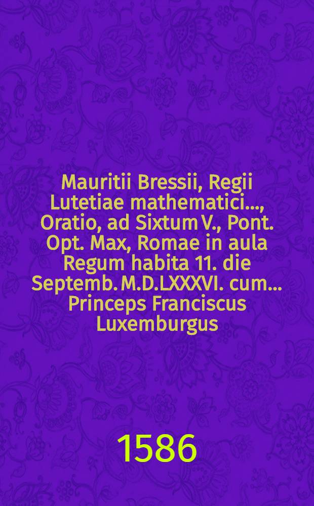 Mauritii Bressii, Regii Lutetiae mathematici ..., Oratio, ad Sixtum V., Pont. Opt. Max, Romae in aula Regum habita 11. die Septemb. M.D.LXXXVI. cum ... Princeps Franciscus Luxemburgus, Dux Pinei, par Franciae, & utriusque ordinis equis torquatus, eidem Summo Pontifici obedientiam Regis nomine, &agrave; quo legatus erat, praestaret