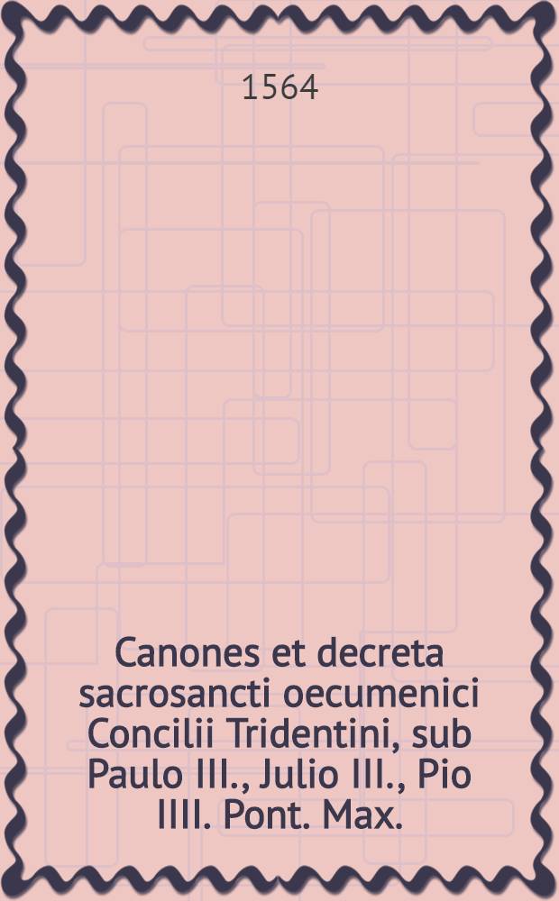Canones et decreta sacrosancti oecumenici Concilii Tridentini, sub Paulo III., Julio III., Pio IIII. Pont. Max. : Opus nunc primum in Germania excusum integre ..