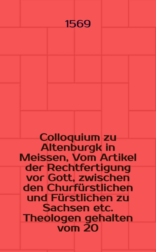 Colloquium zu Altenburgk in Meissen, Vom Artikel der Rechtfertigung vor Gott, zwischen den Churf&uuml;rstlichen und F&uuml;rstlichen zu Sachsen etc. Theologen gehalten vom 20. Octobris Anno 1568. bis auff den 9. Martij Anno 1569 ...