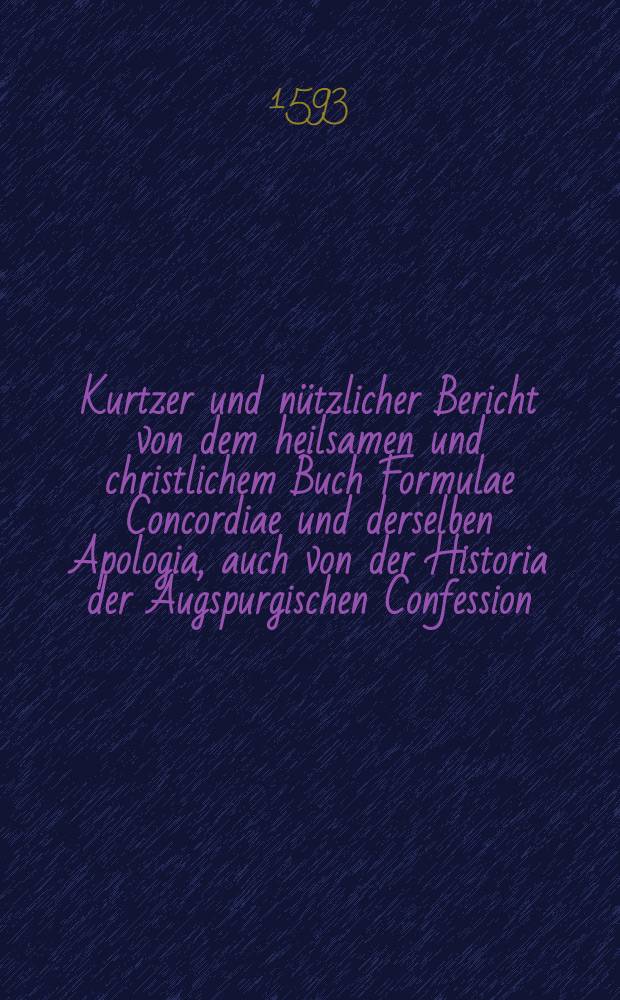 Kurtzer und nützlicher Bericht von dem heilsamen und christlichem Buch Formulae Concordiae und derselben Apologia, auch von der Historia der Augspurgischen Confession, so vor dieser Zeit nach dem Dressdischen Exemplar auff fürstlichen Befehl in Quarto zu Magdeburgk Gedruckt : Wie dieselbige Anno 1593. in der Visitation der Chur Sachsen, von den Herrn Visitatoribus, auffs newe approbiret, für gut und richtig erkandt, und Kirchen und Schulen, auffstrewlichste, commendiret und praesentiret worden