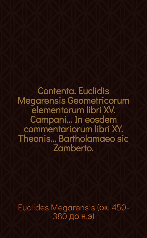 Contenta. Euclidis Megarensis Geometricorum elementorum libri XV. Campani ... In eosdem commentariorum libri XY. Theonis ... Bartholamaeo [sic] Zamberto ... interprete, In tredecim priores commentariorum libri XIII. Hypsiclis ... In duos posteriores, eodem Bartholomaeo Zamberto Veneto interprete commentariorum libri II