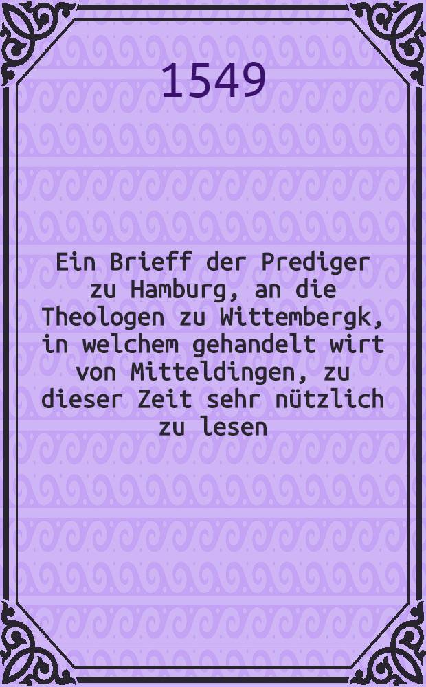 Ein Brieff der Prediger zu Hamburg, an die Theologen zu Wittembergk, in welchem gehandelt wirt von Mitteldingen, zu dieser Zeit sehr nützlich zu lesen. Jtem, die Historia vom güldenen Kalbe Aaronis, aus dem XXXII. des andern Buchs Moses