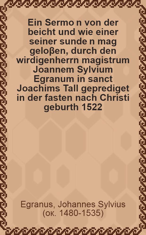 Ein Sermo[n] von der beicht und wie einer seiner sunde[n] mag geloβen, durch den wirdigenherrn magistrum Joannem Sylvium Egranum in sanct Joachims Tall geprediget in der fasten nach Christi geburth 1522. Jar, allen geengsten un[d] betrübten gewissen nützlich zu lesen = De confessione et ratione abluendi peccata, seu De ratione iustificandi