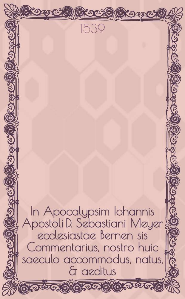In Apocalypsim Iohannis Apostoli D. Sebastiani Meyer ecclesiastae Bernen[sis] Commentarius, nostro huic saeculo accommodus, natus, & aeditus