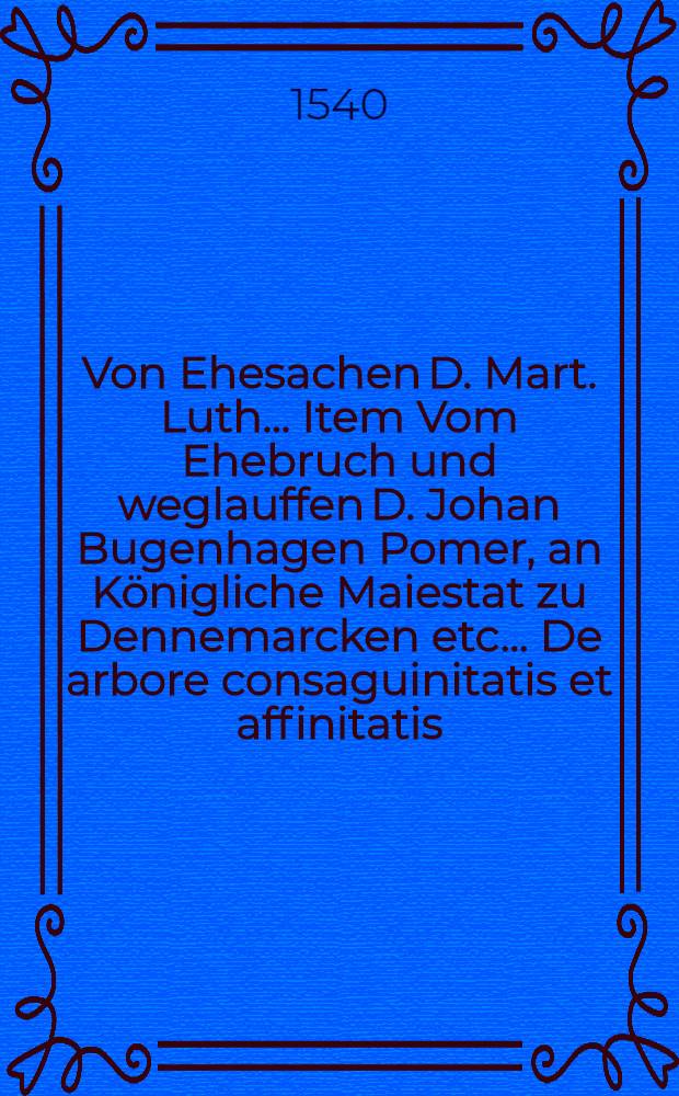 Von Ehesachen D. Mart. Luth.. Item Vom Ehebruch und weglauffen D. Johan Bugenhagen Pomer, an Königliche Maiestat zu Dennemarcken etc.. De arbore consaguinitatis et affinitatis, sive De gradibus Philippi Melanthonis