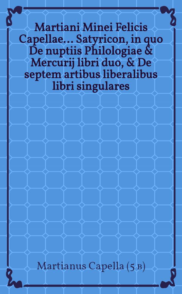 Martiani Minei Felicis Capellae ... Satyricon, in quo De nuptiis Philologiae & Mercurij libri duo, & De septem artibus liberalibus libri singulares