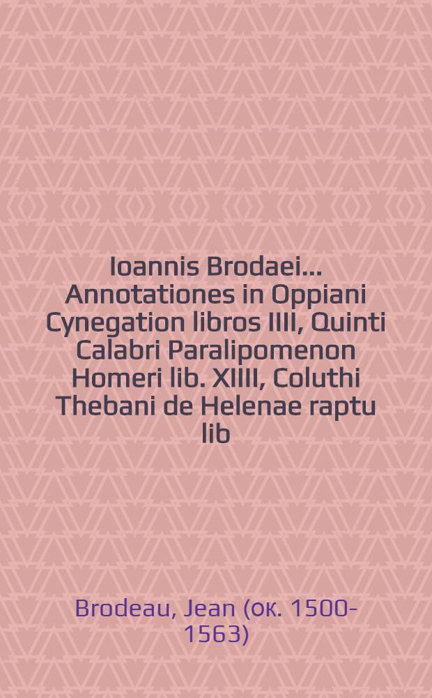 Ioannis Brodaei ... Annotationes in Oppiani Cynegation libros IIII, Quinti Calabri Paralipomenon Homeri lib. XIIII, Coluthi Thebani de Helenae raptu lib. unum, quae nunc primum in lucem eduntur cum locuplete rerum et verborum indice