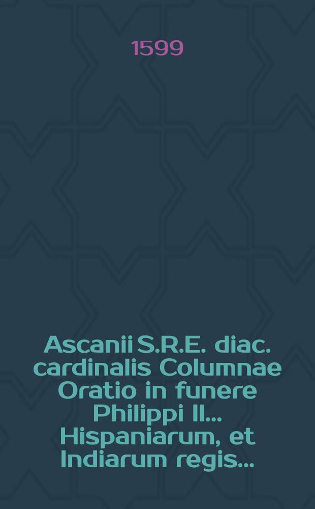 Ascanii S.R.E. diac. cardinalis Columnae Oratio in funere Philippi II. ... Hispaniarum, et Indiarum regis ...