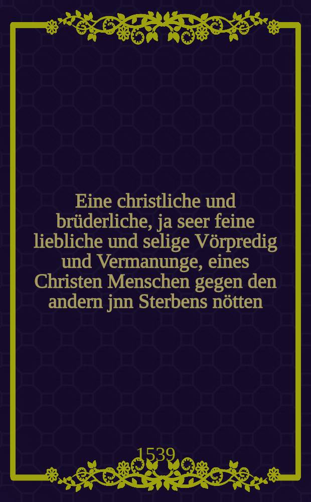 Eine christliche und brüderliche, ja seer feine liebliche und selige Vörpredig und Vermanunge, eines Christen Menschen gegen den andern jnn Sterbens nötten