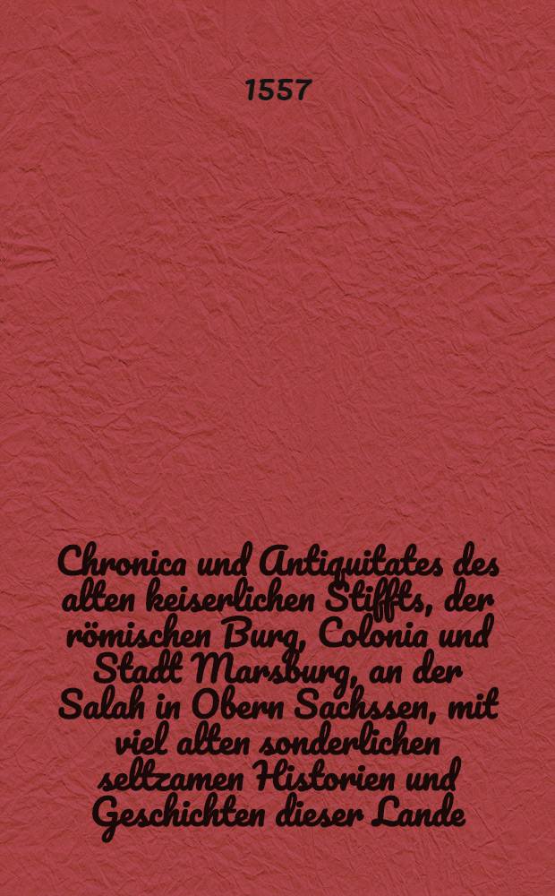 Chronica und Antiquitates des alten keiserlichen Stiffts, der römischen Burg, Colonia und Stadt Marsburg, an der Salah in Obern Sachssen, mit viel alten sonderlichen seltzamen Historien und Geschichten dieser Lande : Sampt einem ordentlichen Cathalog aller Bischoffe und Administratorn zu Marsburg : In zwey Bücher mit viel keiserlichen, königlichen, fürstlichen und herrlichen alten Wapen gezieret, auffs new ubersehen, corrigiret, vermehret, gebessert und mit einem richtigen Register beschrieben