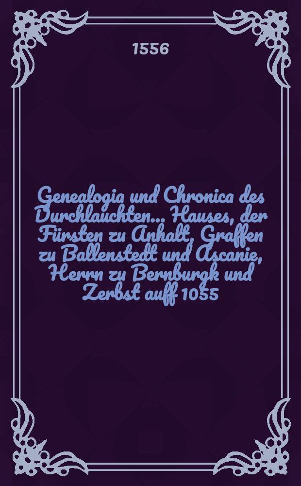 Genealogia und Chronica des Durchlauchten ... Hauses, der Fürsten zu Anhalt, Graffen zu Ballenstedt und Ascanie, Herrn zu Bernburgk und Zerbst auff 1055. Jar : In sechs Büchern, mit viel schönen alten Historien, Geschichten, königlichen und fürstlichen Wopen ! gezieret und beschrieben