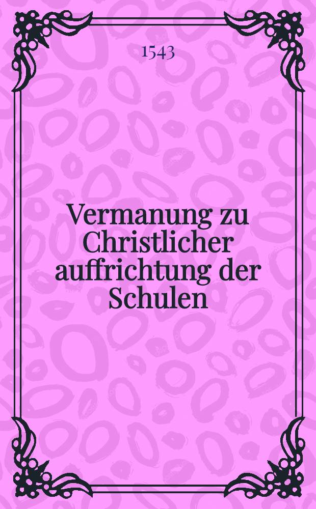 Vermanung zu Christlicher auffrichtung der Schulen : Darinn bericht geschicht wie gantz l&ouml;blich, heilsam, n&uuml;tz und hochn&ouml;tig die fleissig Kinderzucht und sonderlich zu jtzigen zeiten, gute wolverordente Schulen, und derselben trewe Verwalter seien, Und waserley grosse schand, schwere Gottes ungnad, und endlich ewiges verdamnis zu gewarten, wo die Kinder ubel erzogen und die Schulen untrewlich bestalt werden