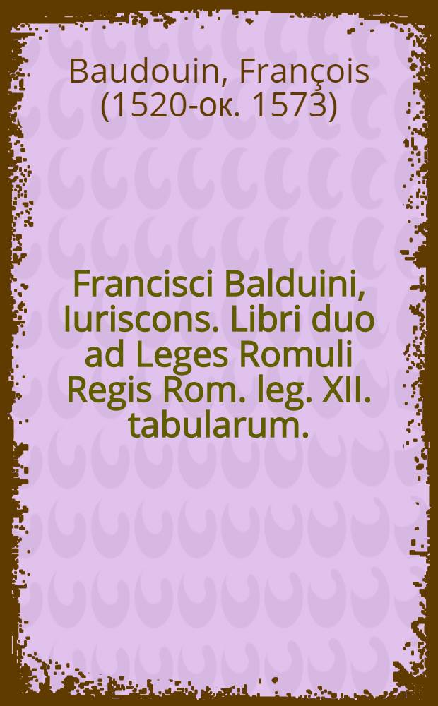 Francisci Balduini, Iuriscons. Libri duo ad Leges Romuli Regis Rom. leg. XII. tabularum. : Eiusdem Consilium de nova iuris civilis demonstratione, singularumque eius partium consideratione