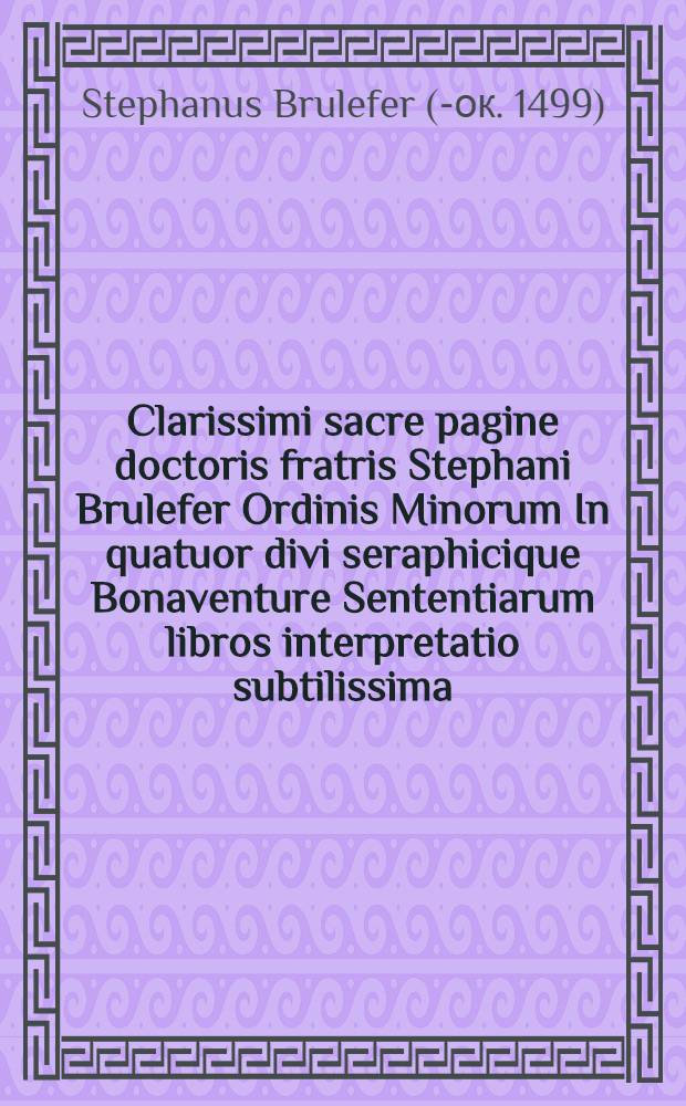 Clarissimi sacre pagine doctoris fratris Stephani Brulefer Ordinis Minorum In quatuor divi seraphicique Bonaventure Sententiarum libros interpretatio subtilissima