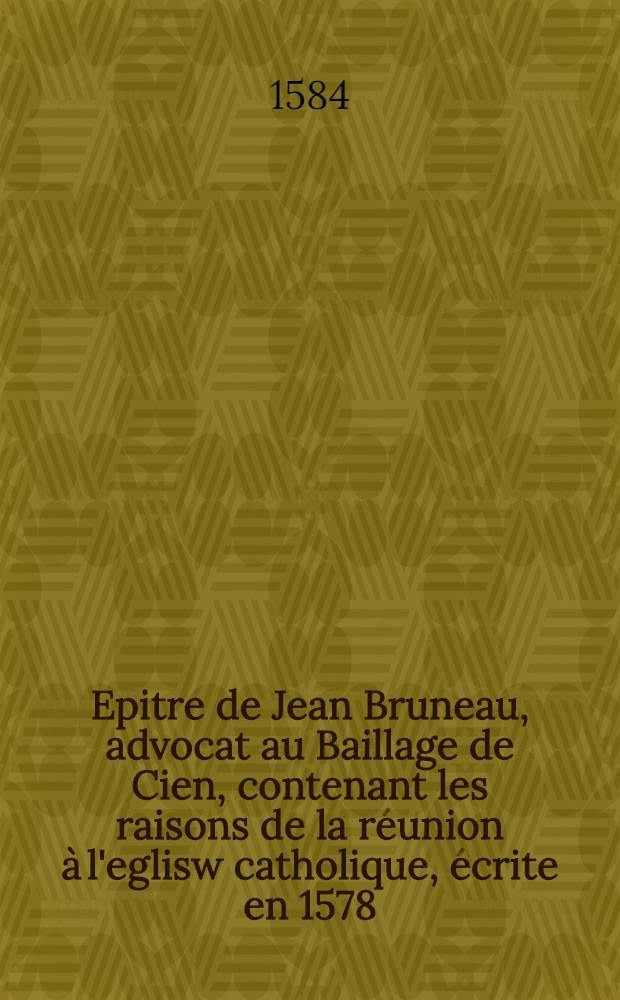 [Epitre de Jean Bruneau, advocat au Baillage de Cien, contenant les raisons de la réunion à l'eglisw catholique, écrite en 1578]
