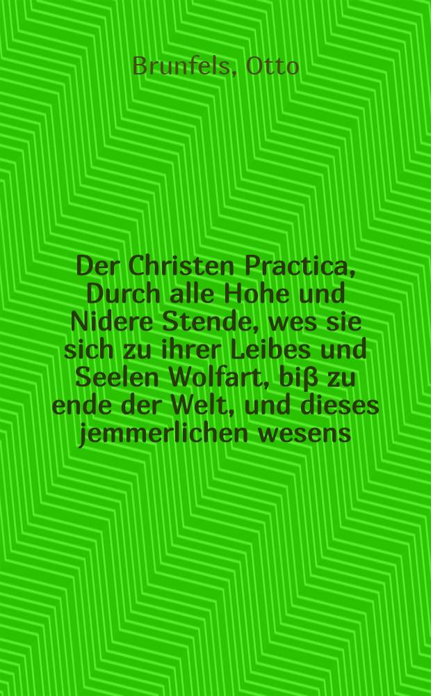Der Christen Practica, Durch alle Hohe und Nidere Stende, wes sie sich zu ihrer Leibes und Seelen Wolfart, bi&beta; zu ende der Welt, und dieses jemmerlichen wesens, zu halten pflichtig