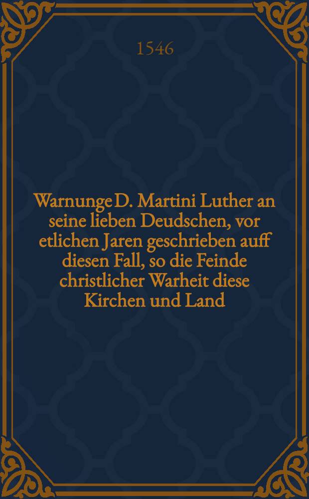 Warnunge D. Martini Luther an seine lieben Deudschen, vor etlichen Jaren geschrieben auff diesen Fall, so die Feinde christlicher Warheit diese Kirchen und Land, darinne reine Lere des Evangelij geprediget wird, mit Krieg uberziehen und zerst&ouml;ren wolten
