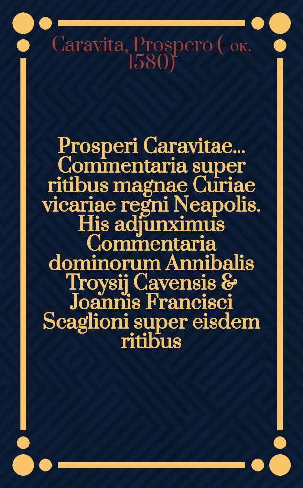 Prosperi Caravitae ... Commentaria super ritibus magnae Curiae vicariae regni Neapolis. His adjunximus Commentaria dominorum Annibalis Troysij Cavensis & Joannis Francisci Scaglioni super eisdem ritibus ...