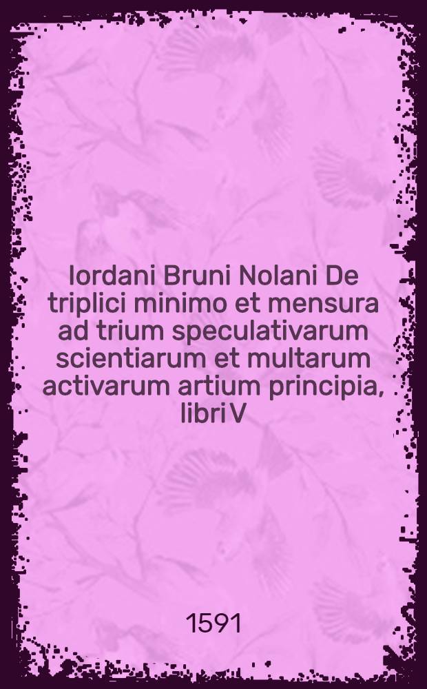 Iordani Bruni Nolani De triplici minimo et mensura ad trium speculativarum scientiarum et multarum activarum artium principia, libri V