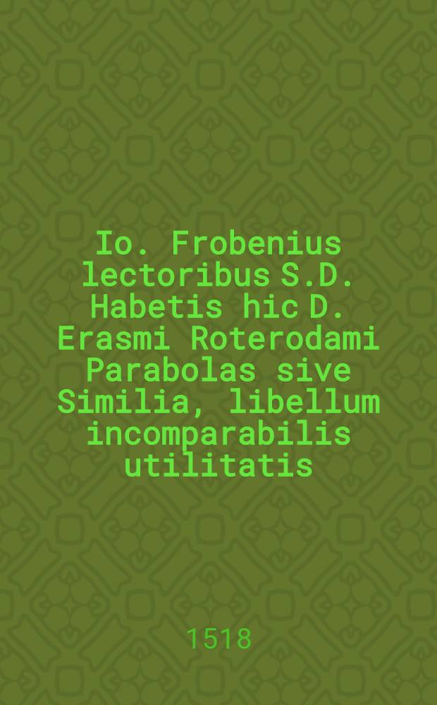 Io. Frobenius lectoribus S.D. Habetis hic D. Erasmi Roterodami Parabolas sive Similia, libellum incomparabilis utilitatis: que[m] in enchiridij formam hac sane gratia contraximus, ut co[m]modior sit gestatu studiosiisque comes individuus adhaereat, domi, foris: ociantibus, peregrinantibus: sive reptent, sive deambulent. Accessit operi praeter autoris ipsius recognitione[m], etia[m] vocularu[m] no[n] ita vulgariu[m] in calce explicatio. Bene valete