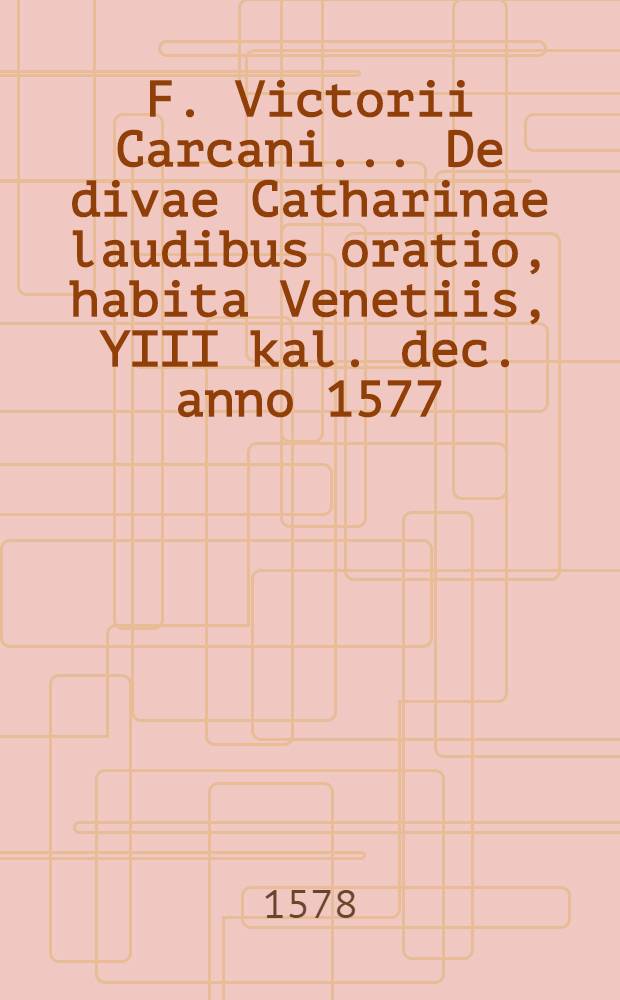 F. Victorii Carcani ... De divae Catharinae laudibus oratio, habita Venetiis, YIII kal. dec. anno 1577