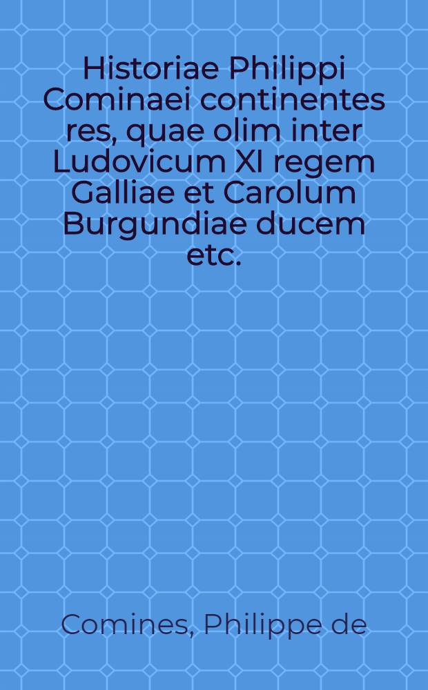 Historiae Philippi Cominaei continentes res, quae olim inter Ludovicum XI regem Galliae et Carolum Burgundiae ducem etc.