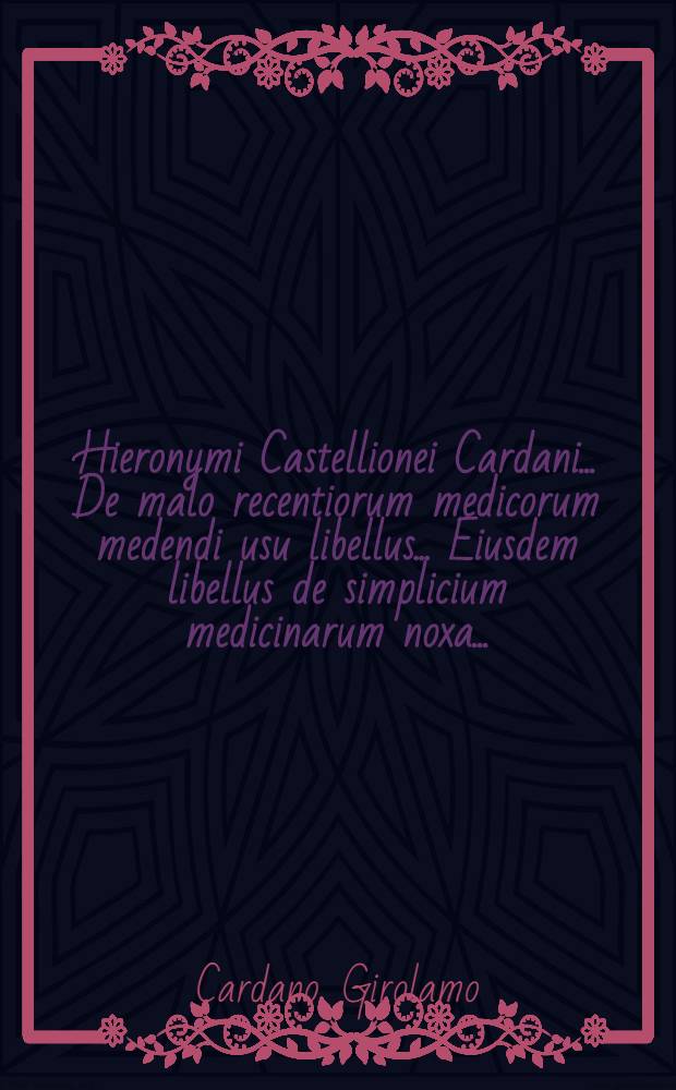 Hieronymi Castellionei Cardani ... De malo recentiorum medicorum medendi usu libellus ... Eiusdem libellus de simplicium medicinarum noxa ...