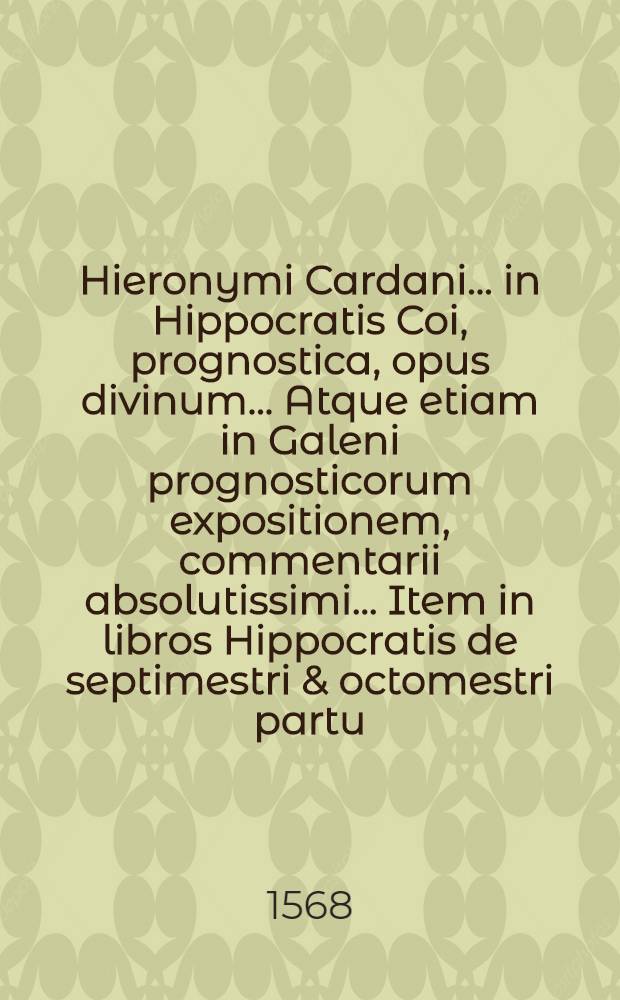 Hieronymi Cardani ... in Hippocratis Coi, prognostica, opus divinum ... Atque etiam in Galeni prognosticorum expositionem, commentarii absolutissimi ... Item in libros Hippocratis de septimestri & octomestri partu, & simul in eorum Galeni commentaria, Cardani commentarii. Item pro gravissime diversis morbis laborantibus consilia septem Hieronymi Cardani ... nunc primum edita ...
