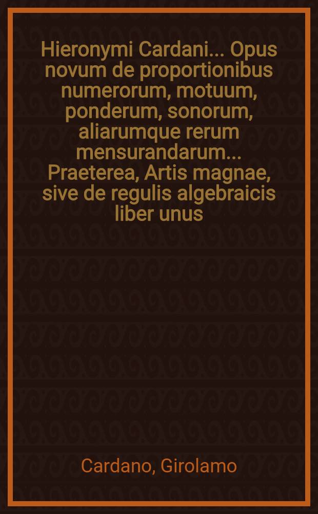 Hieronymi Cardani ... Opus novum de proportionibus numerorum, motuum, ponderum, sonorum, aliarumque rerum mensurandarum ... Praeterea, Artis magnae, sive de regulis algebraicis liber unus ... ab authore recens multis in locis recognitus et auctus. Item de Aliza regula liber, hoc est, algebraicae logisticaesuae, numeros recondita numerandi subtilitate secundum geometricas quantitates inquirentis, necessaria coronis, nunc denum in lucem edita ...