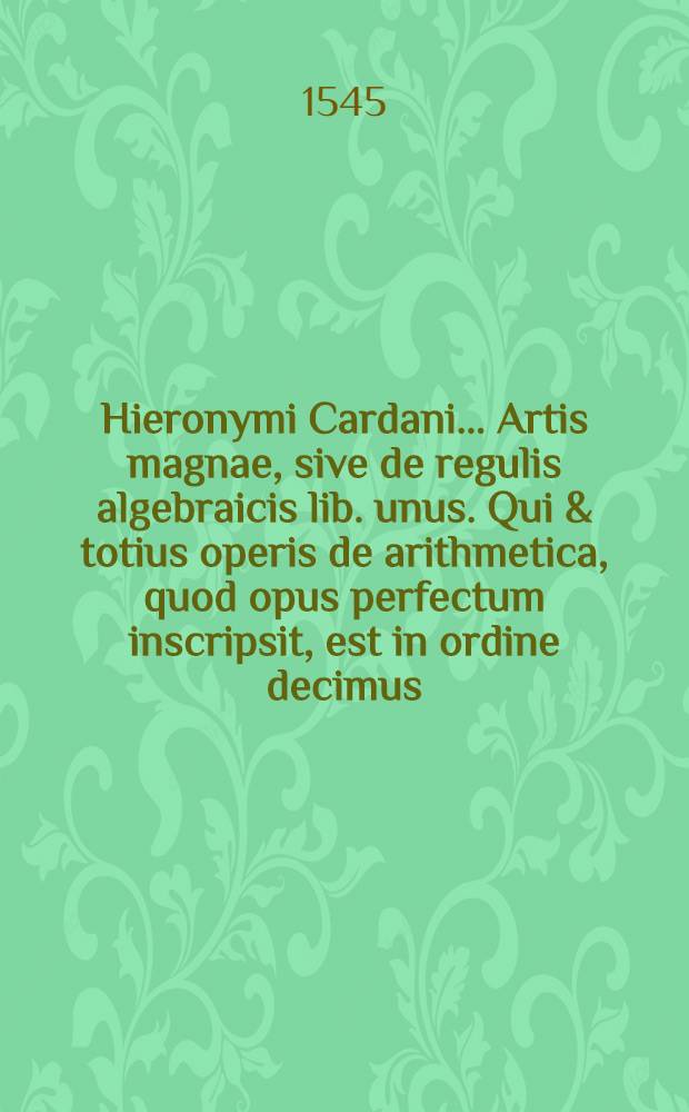Hieronymi Cardani ... Artis magnae, sive de regulis algebraicis lib. unus. Qui & totius operis de arithmetica, quod opus perfectum inscripsit, est in ordine decimus ...