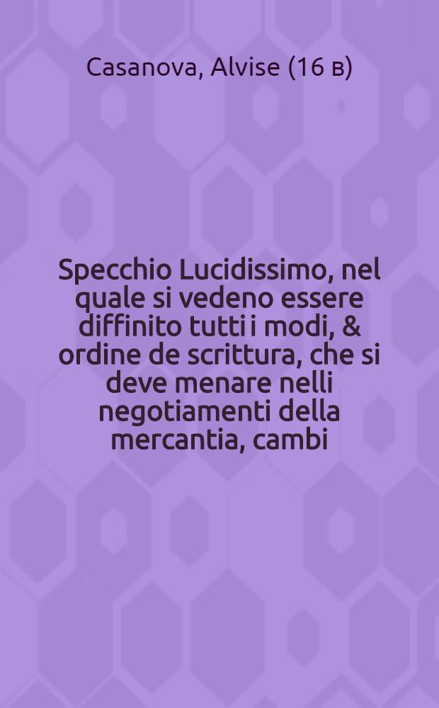 Specchio Lucidissimo, nel quale si vedeno essere diffinito tutti i modi, & ordine de scrittura, che si deve menare nelli negotiamenti della mercantia, cambi, recambi, con li loro corrispondentie, ... opera non piu veduta, composta per Alvise Casanova, cittadin Venetiano