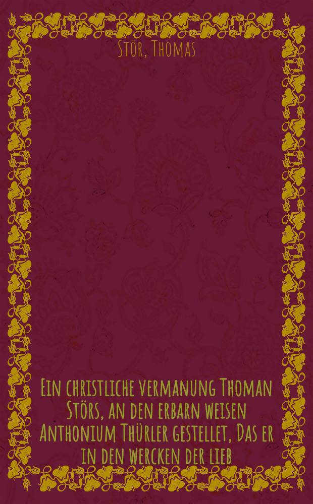 Ein christliche vermanung Thoman St&ouml;rs, an den erbarn weisen Anthonium Th&uuml;rler gestellet, Das er in den wercken der lieb (wie angefange[n]) bestendigklich verharren w&ouml;l