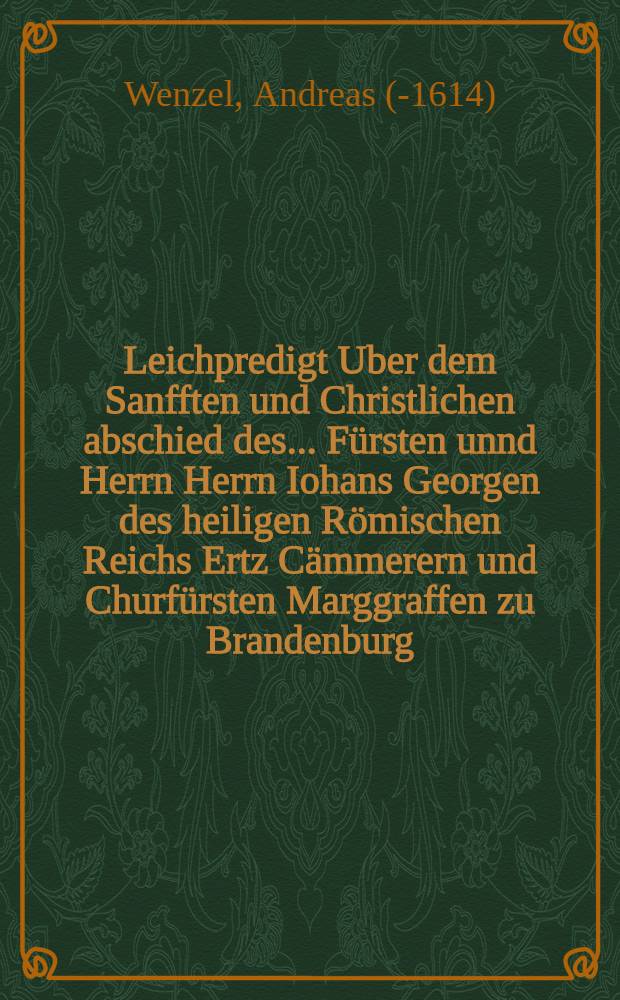 Leichpredigt Uber dem Sanfften und Christlichen abschied des ... Fürsten unnd Herrn Herrn Iohans Georgen des heiligen Römischen Reichs Ertz Cämmerern und Churfürsten Marggraffen zu Brandenburg ... löblicher gedechtnus, Welcher den 8. Januarij ... in diesem 1598. seines Alters im 73. Jahr zu Cöln an der Sprew ... entschlaffen und nachmals den 1. Februarij daselbst im Thumbstifft ... begraben worden