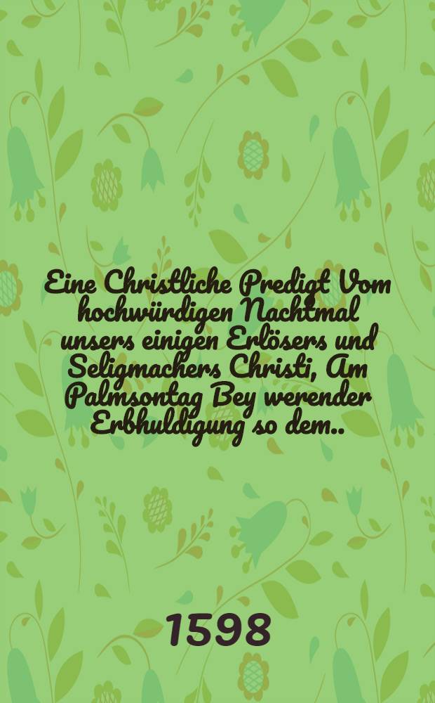 Eine Christliche Predigt Vom hochw&uuml;rdigen Nachtmal unsers einigen Erl&ouml;sers und Seligmachers Christi, Am Palmsontag Bey werender Erbhuldigung so dem ... F&uuml;rsten und Herren Herren Joachim Friedrich des H. R&ouml;mischen Reichs Ertzk&auml;mmerern und Churf&uuml;rsten in Preussen ... etc.