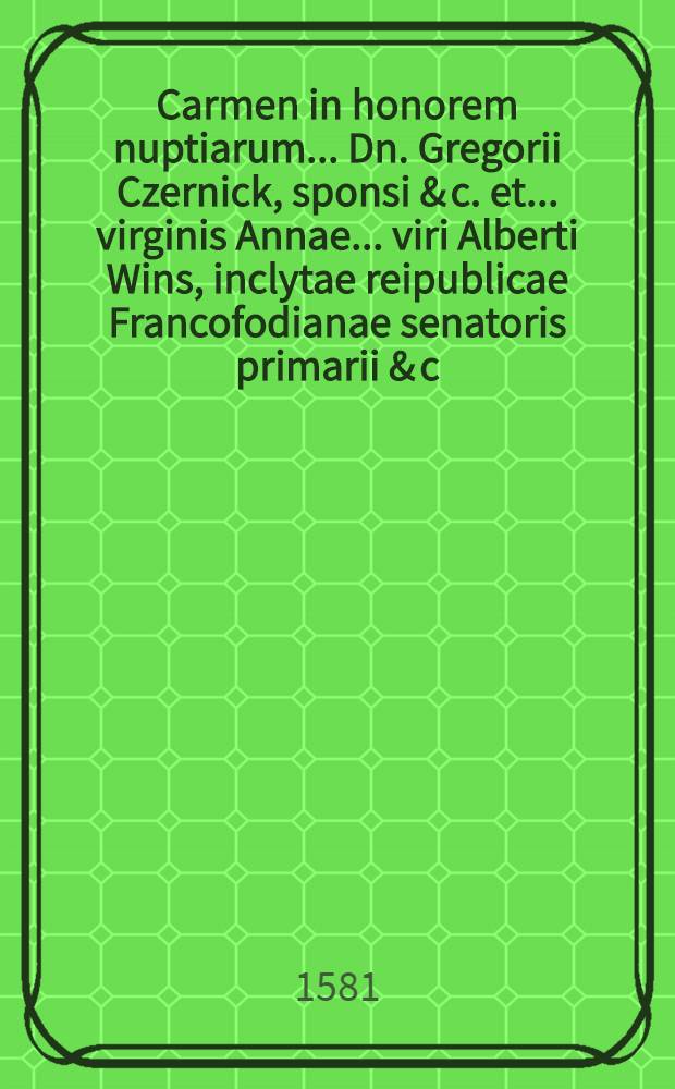 Carmen in honorem nuptiarum ... Dn. Gregorii Czernick, sponsi & c. et ... virginis Annae ... viri Alberti Wins, inclytae reipublicae Francofodianae senatoris primarii & c. filiae, sponsae