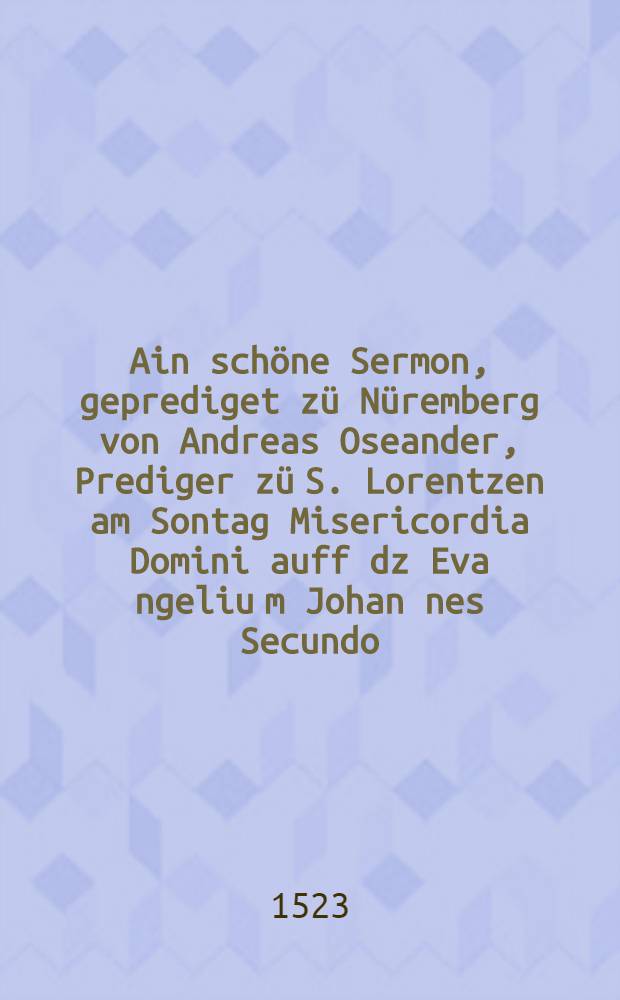 Ain schöne Sermon, geprediget zü Nüremberg von Andreas Oseander, Prediger zü S. Lorentzen am Sontag Misericordia Domini auff dz Eva[n]geliu[m] Johan[n]es Secundo, etc