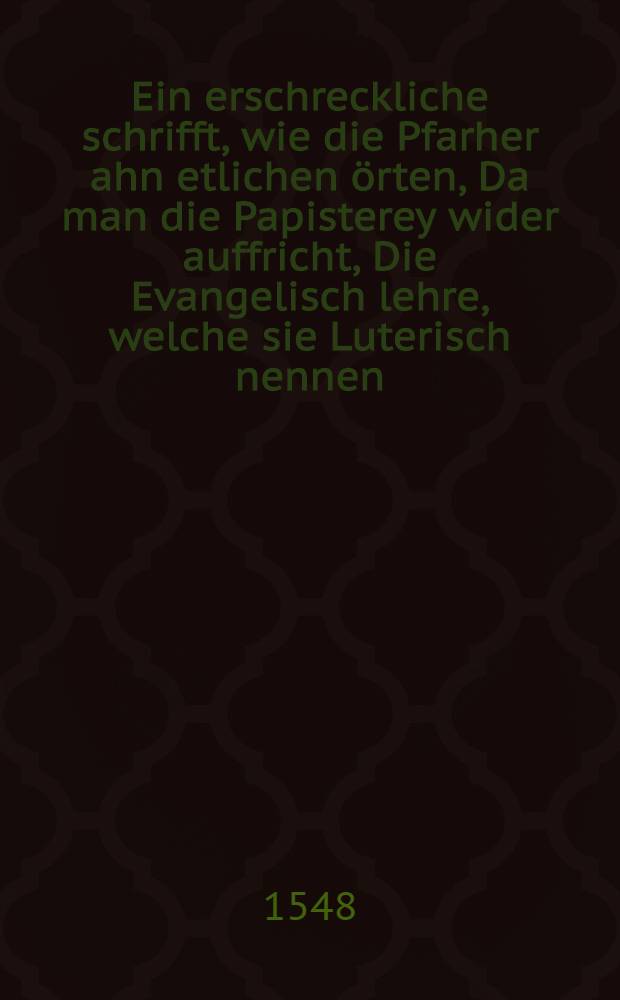 Ein erschreckliche schrifft, wie die Pfarher ahn etlichen örten, Da man die Papisterey wider auffricht, Die Evangelisch lehre, welche sie Luterisch nennen, verschweren mussen