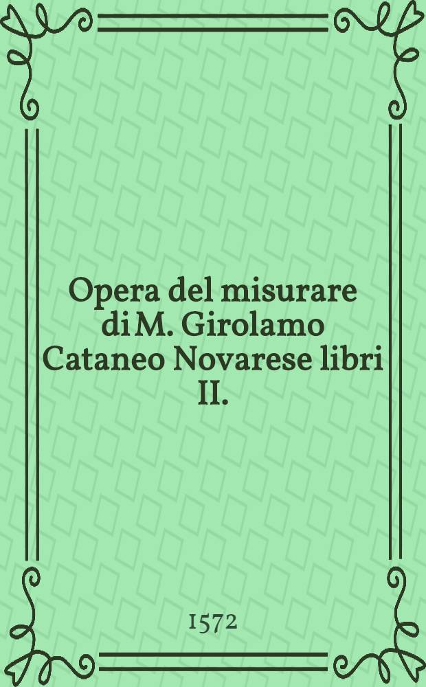 Opera del misurare di M. Girolamo Cataneo Novarese libri II. : Nel primo s'insegna &agrave; misurar & partir'i campi, nel secondo &agrave; misurar le muraglie, imbottar grani, vini, fieni, & strami, col livellar l'acque & altre cose necessarie &agrave; gli agrimensori, libro primo