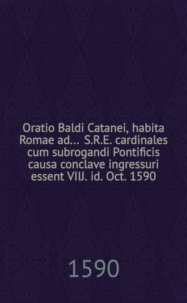 Oratio Baldi Catanei, habita Romae ad ... S.R.E. cardinales cum subrogandi Pontificis causa conclave ingressuri essent VIIJ. id. Oct. 1590