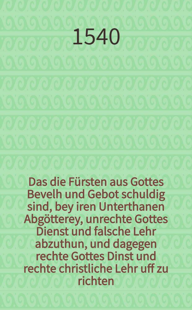 Das die Fürsten aus Gottes Bevelh und Gebot schuldig sind, bey iren Unterthanen Abgötterey, unrechte Gottes Dienst und falsche Lehr abzuthun, und dagegen rechte Gottes Dinst und rechte christliche Lehr uff zu richten