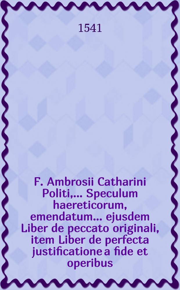 F. Ambrosii Catharini Politi, ... Speculum haereticorum, emendatum ... ejusdem Liber de peccato originali, item Liber de perfecta justificatione a fide et operibus