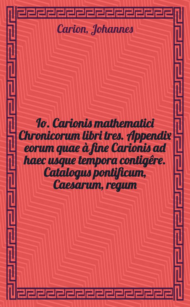 Io. Carionis mathematici Chronicorum libri tres. Appendix eorum quae &agrave; fine Carionis ad haec usque tempora contig&ecirc;re. Catalogus pontificum, Caesarum, regum, & ducum Venetorum, cum indice copiosissimo