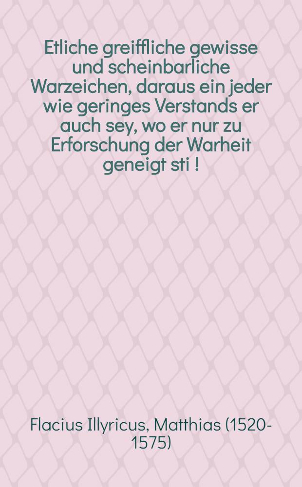 Etliche greiffliche gewisse und scheinbarliche Warzeichen, daraus ein jeder wie geringes Verstands er auch sey, wo er nur zu Erforschung der Warheit geneigt sti [!], vermercken kan, das die Lehre der Evangelischen des herrn Christi lehre selbs ist, und das der papisten Lehr falsch, gottlos, und vom Antichrist erfunden ist