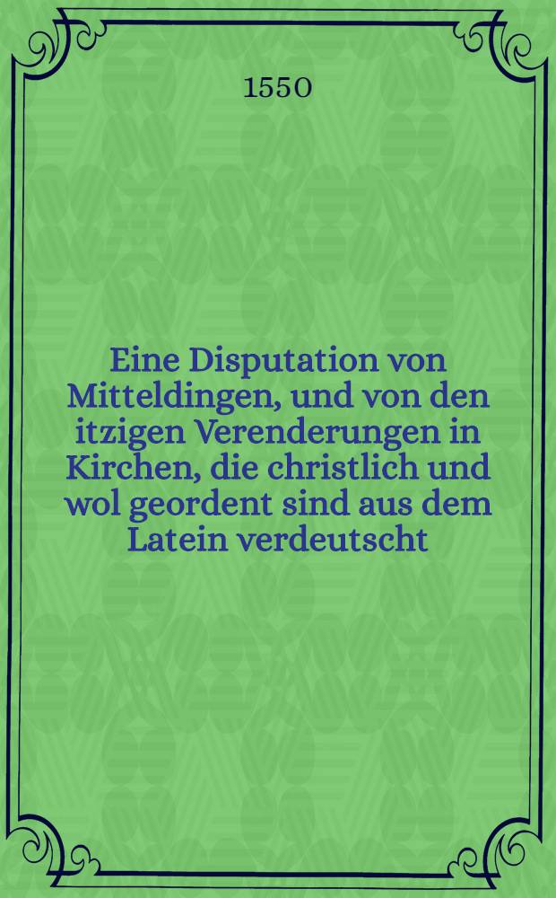 Eine Disputation von Mitteldingen, und von den itzigen Verenderungen in Kirchen, die christlich und wol geordent sind aus dem Latein verdeutscht : Mit einer Vorrede